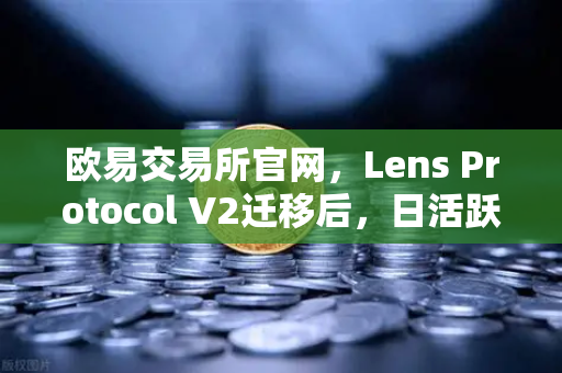 欧易交易所官网，Lens Protocol V2迁移后，日活跃用户数增长300%去中心化社交迎来新拐点