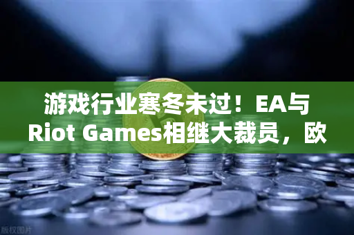 游戏行业寒冬未过！EA与Riot Games相继大裁员，欧易交易所官网深度剖析背后隐情