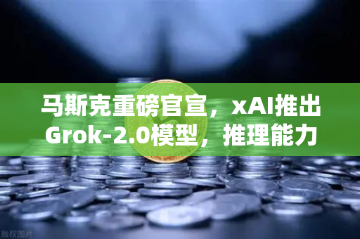 马斯克重磅官宣，xAI推出Grok-2.0模型，推理能力飞跃式提升，AI行业迎来新变局