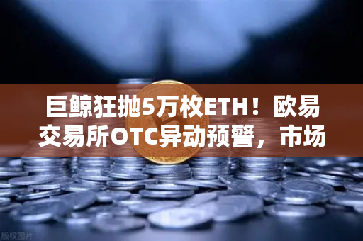 巨鲸狂抛5万枚ETH！欧易交易所OTC异动预警，市场风向要变了？
