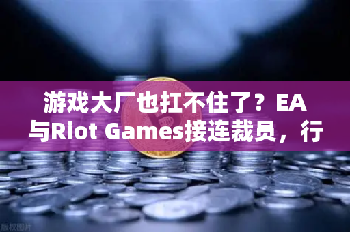 游戏大厂也扛不住了？EA与Riot Games接连裁员，行业寒冬何时休？