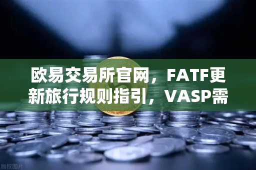 欧易交易所官网，FATF更新旅行规则指引，VASP需共享受益所有人信息，加密合规迈入新阶段