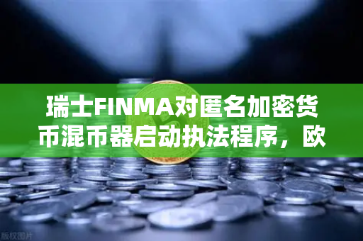 瑞士FINMA对匿名加密货币混币器启动执法程序，欧易交易所用户需警惕合规风险