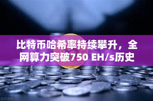比特币哈希率持续攀升，全网算力突破750 EH/s历史新高，矿工信心不减，牛市信号初现？