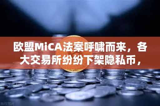 欧盟MiCA法案呼啸而来，各大交易所纷纷下架隐私币，欧易交易所如何应对这场合规风暴？