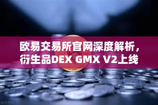 欧易交易所官网深度解析，衍生品DEX GMX V2上线，长尾资产交易迎来新机遇