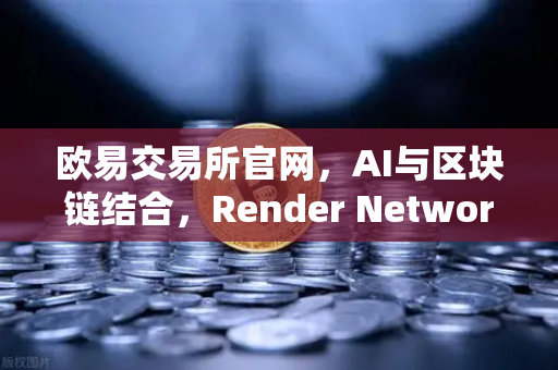 欧易交易所官网，AI与区块链结合，Render Network（RNDR）成为AI算力龙头