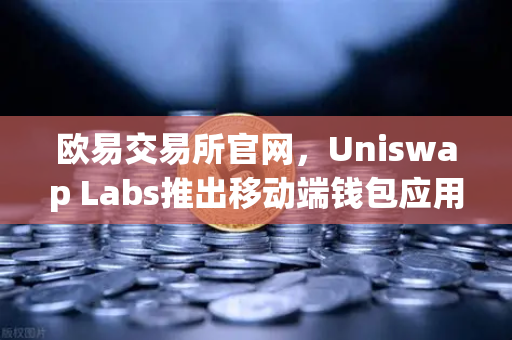 欧易交易所官网，Uniswap Labs推出移动端钱包应用，内置DApp浏览器引领DeFi新潮流