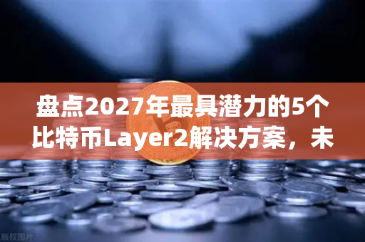 盘点2027年最具潜力的5个比特币Layer2解决方案，未来三年你不可错过的技术风口