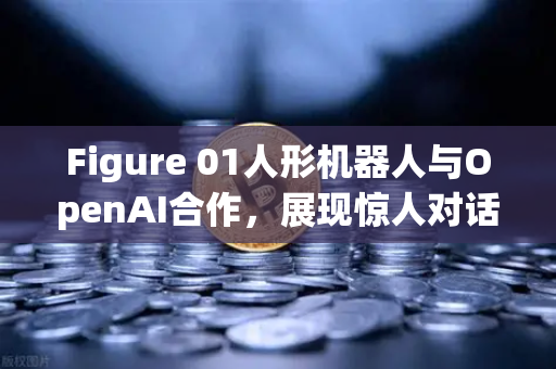 Figure 01人形机器人与OpenAI合作，展现惊人对话能力，人工智能与人形机器人融合的新纪元