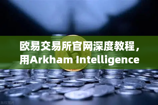 欧易交易所官网深度教程，用Arkham Intelligence链上数据分析工具可视化追踪资金流向