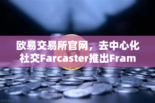欧易交易所官网，去中心化社交Farcaster推出Frames功能，引爆链上互动新纪元