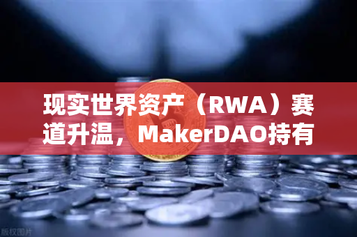 现实世界资产（RWA）赛道升温，MakerDAO持有的美国国债规模突破新高，欧易交易所布局加速