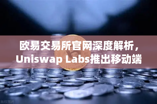 欧易交易所官网深度解析，Uniswap Labs推出移动端钱包应用，内置DApp浏览器开启DeFi新纪元