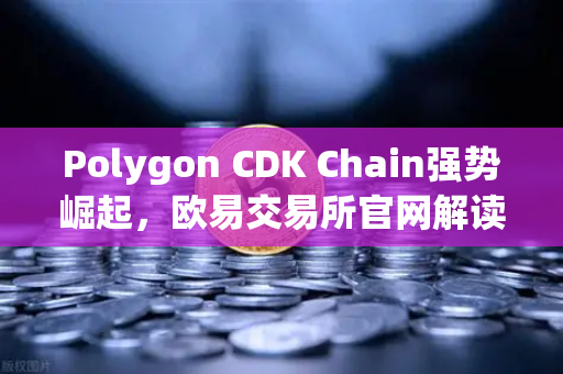 Polygon CDK Chain强势崛起，欧易交易所官网解读游戏项目部署新趋势