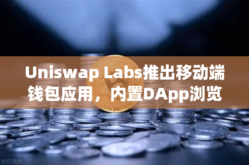 Uniswap Labs推出移动端钱包应用，内置DApp浏览器引发行业新浪潮