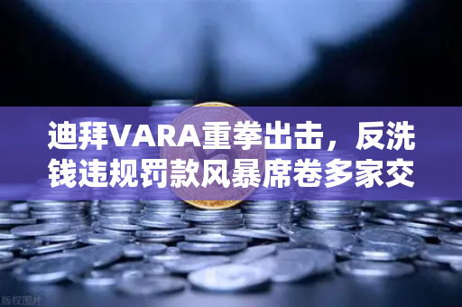 迪拜VARA重拳出击，反洗钱违规罚款风暴席卷多家交易所，欧易如何应对？