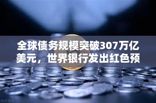 全球债务规模突破307万亿美元，世界银行发出红色预警，欧易投资者如何应对？