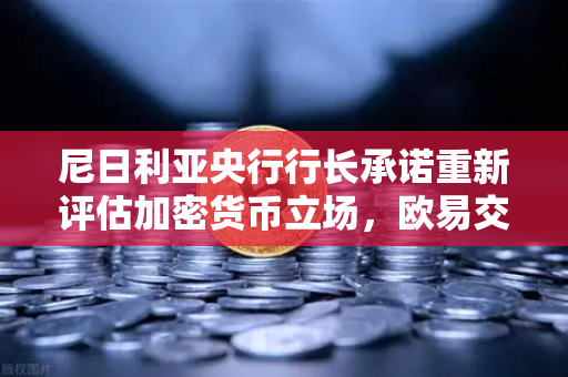 尼日利亚央行行长承诺重新评估加密货币立场，欧易交易所官网解读非洲加密新格局
