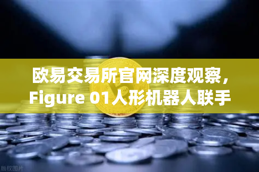 欧易交易所官网深度观察，Figure 01人形机器人联手OpenAI，AI对话能力惊艳全球