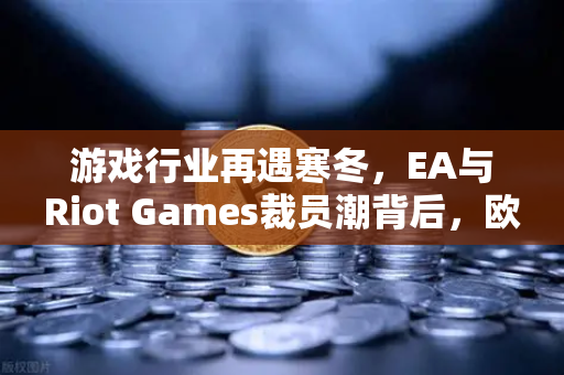 游戏行业再遇寒冬，EA与Riot Games裁员潮背后，欧易交易所官网的冷静观察