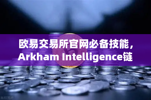 欧易交易所官网必备技能，Arkham Intelligence链上数据分析教程，手把手教你可视化追踪资金