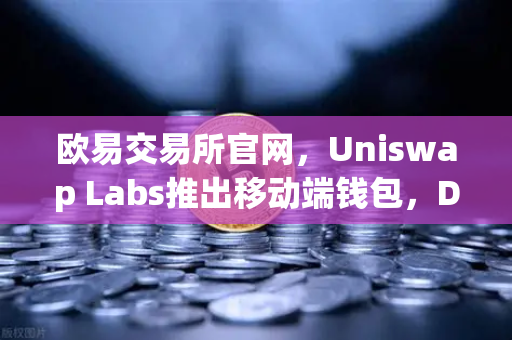 欧易交易所官网，Uniswap Labs推出移动端钱包，DApp浏览器功能引领新潮流-第1张图片-欧易交易所