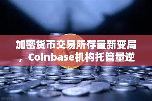 加密货币交易所存量新变局，Coinbase机构托管量逆势攀升，长线信心信号浮现