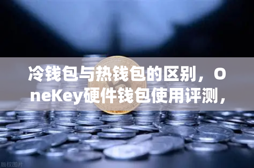 冷钱包与热钱包的区别，OneKey硬件钱包使用评测，让数字资产更安全