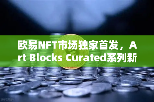 欧易NFT市场独家首发，Art Blocks Curated系列新艺术家作品，数字收藏新纪元开启