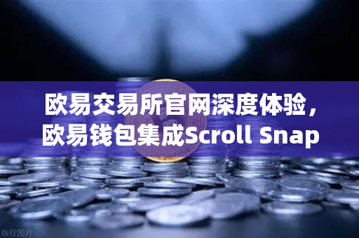 欧易交易所官网深度体验，欧易钱包集成Scroll Snap，解锁zkEVM Layer2新世界