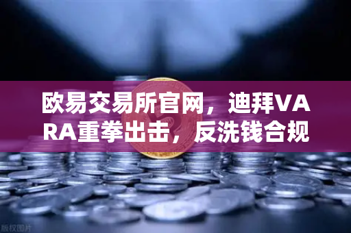 欧易交易所官网，迪拜VARA重拳出击，反洗钱合规成交易所生死线-第1张图片-欧易交易所