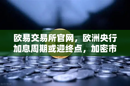 欧易交易所官网，欧洲央行加息周期或迎终点，加密市场风向如何转变？