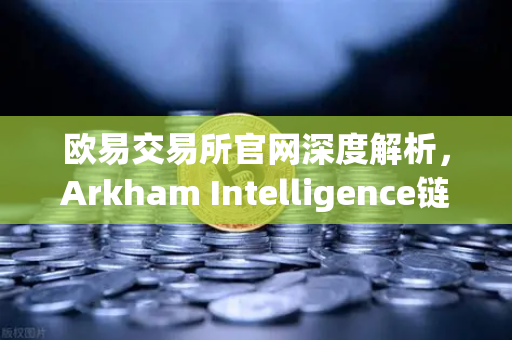 欧易交易所官网深度解析，Arkham Intelligence链上数据分析工具教程，可视化追踪资金流动路径