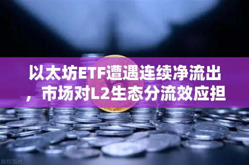 以太坊ETF遭遇连续净流出，市场对L2生态分流效应担忧加剧