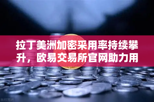 拉丁美洲加密采用率持续攀升，欧易交易所官网助力用户对抗本国货币贬值