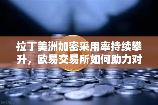 拉丁美洲加密采用率持续攀升，欧易交易所如何助力对抗货币贬值？