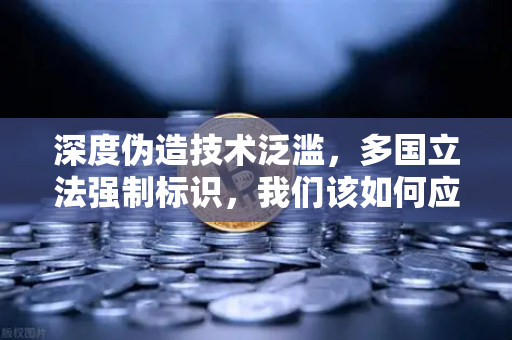 深度伪造技术泛滥，多国立法强制标识，我们该如何应对AI造假危机？
