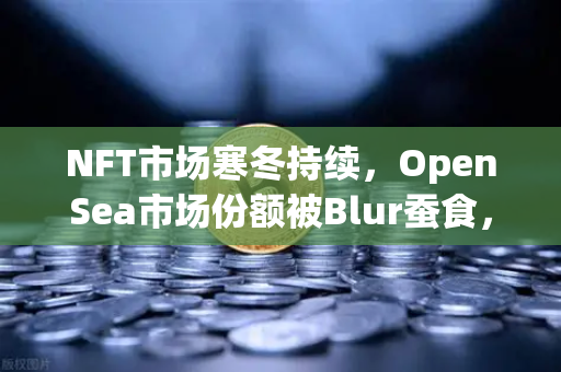 NFT市场寒冬持续，OpenSea市场份额被Blur蚕食，欧易交易所如何破局？