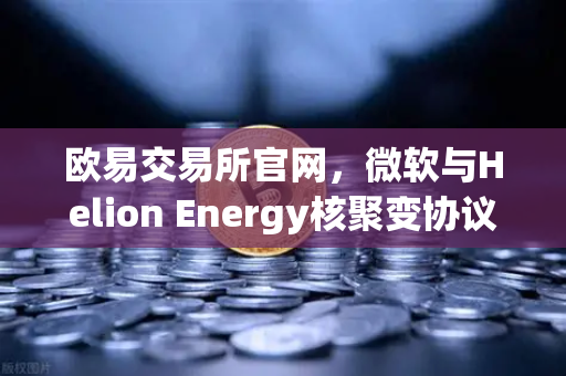 欧易交易所官网，微软与Helion Energy核聚变协议背后的科技与投资新风口