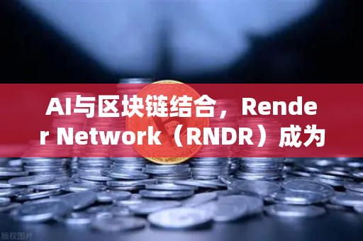 AI与区块链结合，Render Network（RNDR）成为AI算力龙头