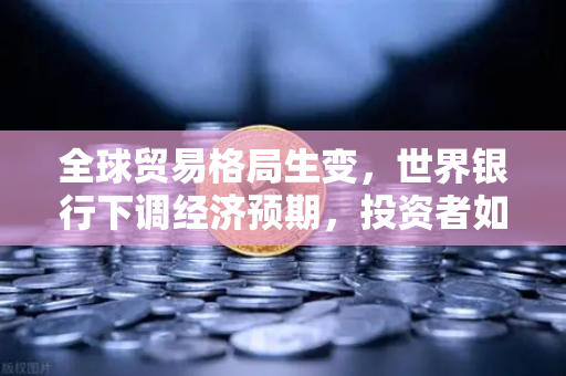 全球贸易格局生变，世界银行下调经济预期，投资者如何应对新挑战？