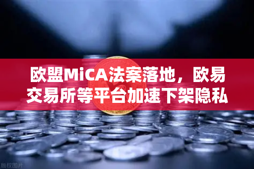 欧盟MiCA法案落地，欧易交易所等平台加速下架隐私币—合规生存战打响