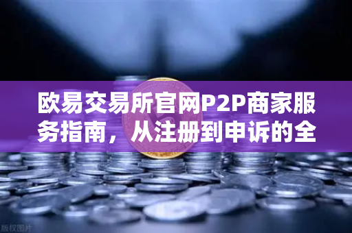 欧易交易所官网P2P商家服务指南，从注册到申诉的全流程解析