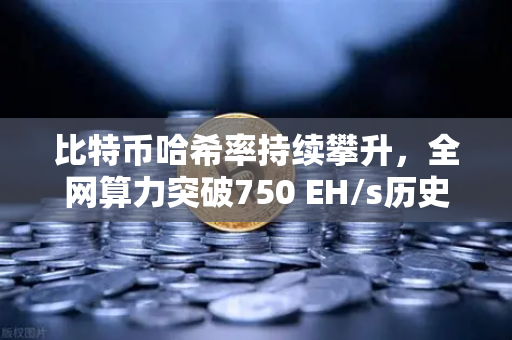 比特币哈希率持续攀升，全网算力突破750 EH/s历史新高，矿工与投资者的新机遇