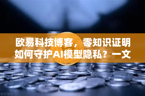 欧易科技博客，零知识证明如何守护AI模型隐私？一文讲透技术底层逻辑