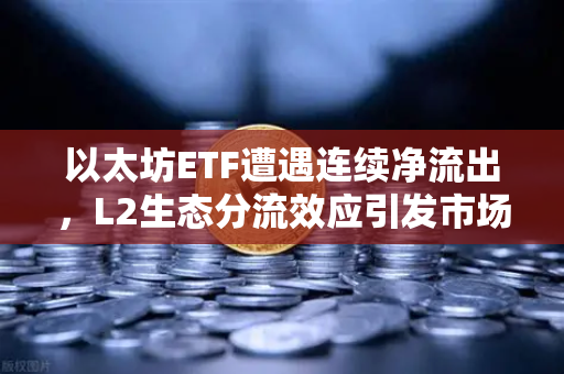 以太坊ETF遭遇连续净流出，L2生态分流效应引发市场新焦虑
