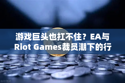 游戏巨头也扛不住？EA与Riot Games裁员潮下的行业寒冬与破局之道
