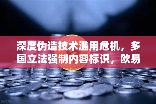 深度伪造技术滥用危机，多国立法强制内容标识，欧易交易所官网合规启示录