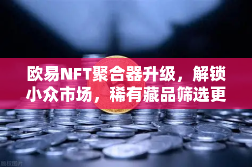 欧易NFT聚合器升级，解锁小众市场，稀有藏品筛选更智能